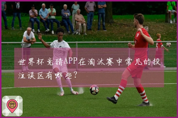 世界杯竞猜APP在淘汰赛中常见的投注误区有哪些？
