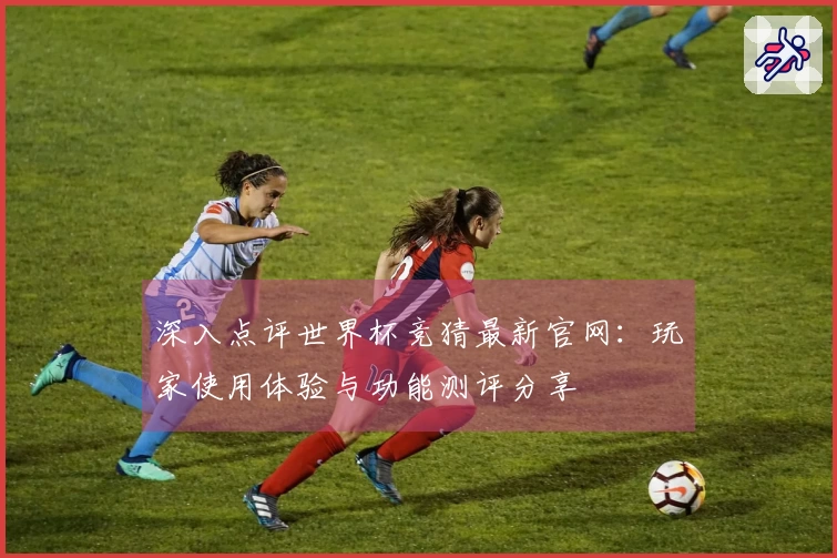 深入点评世界杯竞猜最新官网：玩家使用体验与功能测评分享